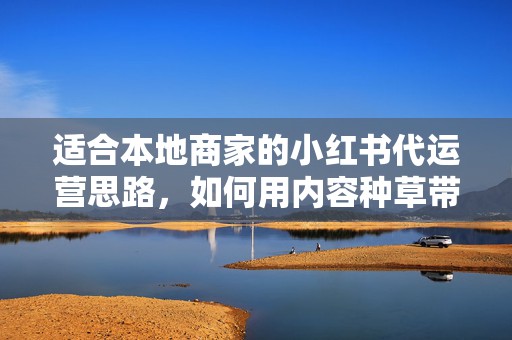适合本地商家的小红书代运营思路，如何用内容种草带动门店到店转化
