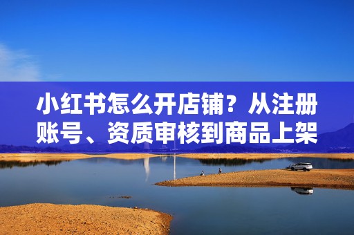 小红书怎么开店铺？从注册账号、资质审核到商品上架的新手保姆级开店流程详解