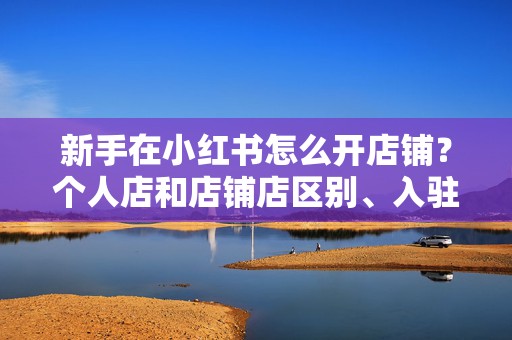 新手在小红书怎么开店铺？个人店和店铺店区别、入驻门槛、费用及运营步骤一篇讲清楚