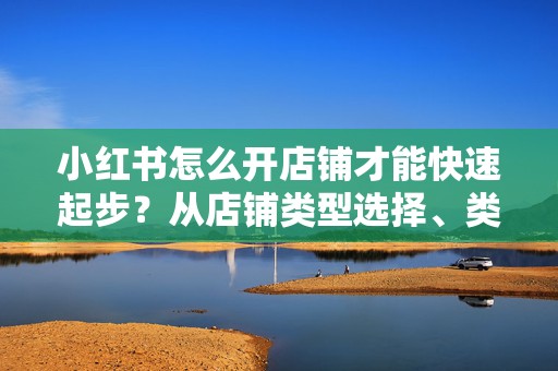 小红书怎么开店铺才能快速起步？从店铺类型选择、类目定位到基础运营避坑指南