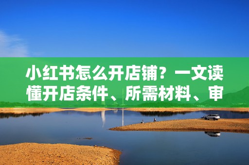 小红书怎么开店铺？一文读懂开店条件、所需材料、审核周期和新手常见问题