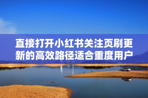 直接打开小红书关注页刷更新的高效路径适合重度用户的技巧