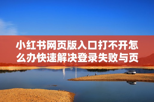 小红书网页版入口打不开怎么办快速解决登录失败与页面加载异常的方法