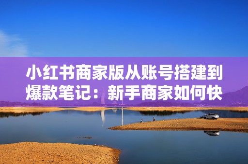 小红书商家版从账号搭建到爆款笔记：新手商家如何快速跑通获客、种草与私域转化的完整链路