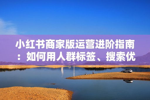 小红书商家版运营进阶指南：如何用人群标签、搜索优化和评论区承接把低流量笔记养成稳定出单入口