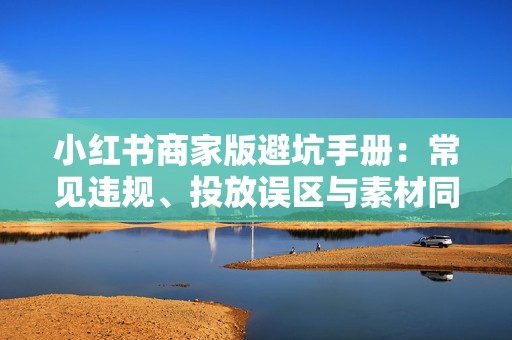 小红书商家版避坑手册：常见违规、投放误区与素材同质化问题，教你少踩雷并提升账号权重