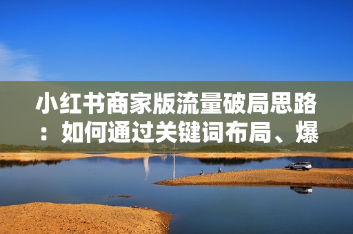 小红书商家版流量破局思路：如何通过关键词布局、爆款选题模板和达人合作提升曝光与收藏转化