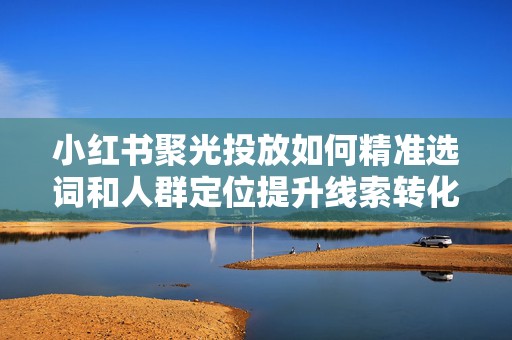 小红书聚光投放如何精准选词和人群定位提升线索转化