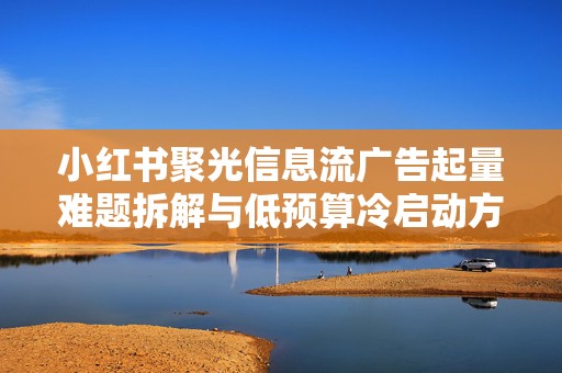 小红书聚光信息流广告起量难题拆解与低预算冷启动方法