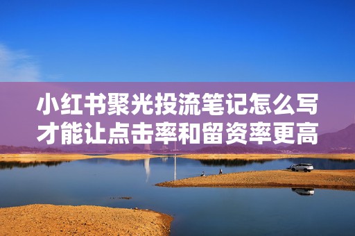 小红书聚光投流笔记怎么写才能让点击率和留资率更高