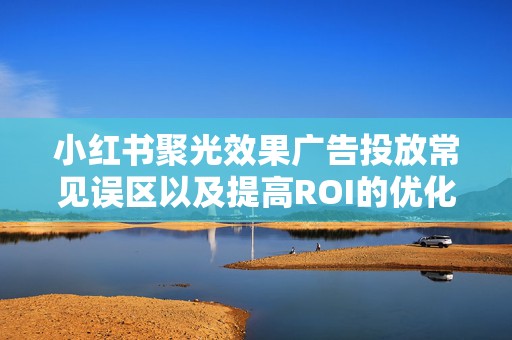 小红书聚光效果广告投放常见误区以及提高ROI的优化技巧