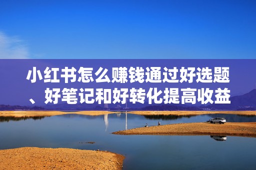 小红书怎么赚钱通过好选题、好笔记和好转化提高收益