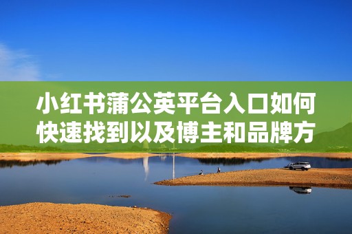小红书蒲公英平台入口如何快速找到以及博主和品牌方合作流程全解析