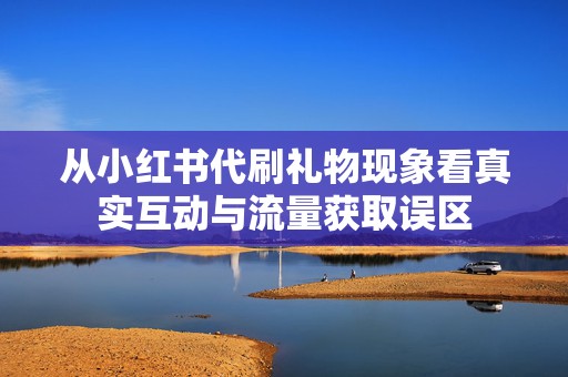 从小红书代刷礼物现象看真实互动与流量获取误区