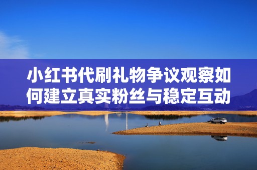小红书代刷礼物争议观察如何建立真实粉丝与稳定互动