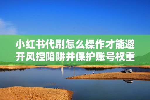 小红书代刷怎么操作才能避开风控陷阱并保护账号权重与商业价值