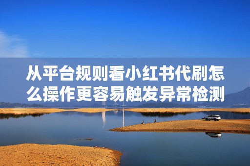 从平台规则看小红书代刷怎么操作更容易触发异常检测与账号降权
