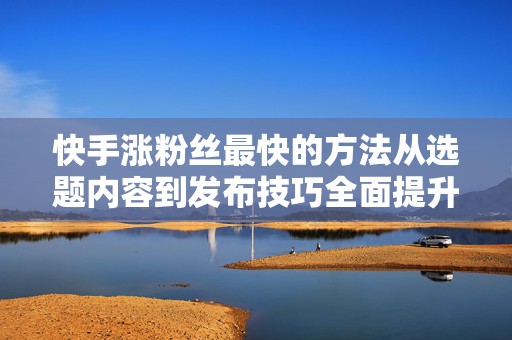 快手涨粉丝最快的方法从选题内容到发布技巧全面提升涨粉效率