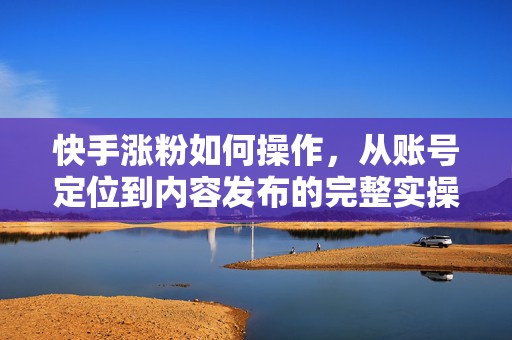 快手涨粉如何操作，从账号定位到内容发布的完整实操流程详解