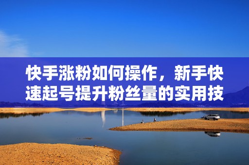 快手涨粉如何操作，新手快速起号提升粉丝量的实用技巧与避坑方法