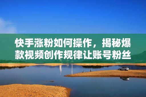 快手涨粉如何操作，揭秘爆款视频创作规律让账号粉丝稳定增长