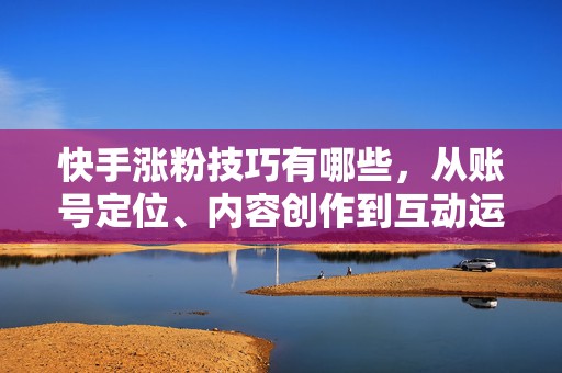 快手涨粉技巧有哪些，从账号定位、内容创作到互动运营的完整实操方法