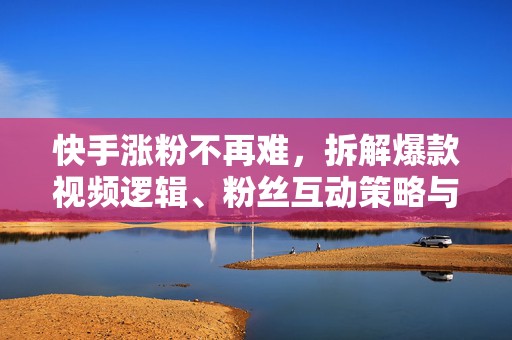 快手涨粉不再难，拆解爆款视频逻辑、粉丝互动策略与精准引流涨粉方法