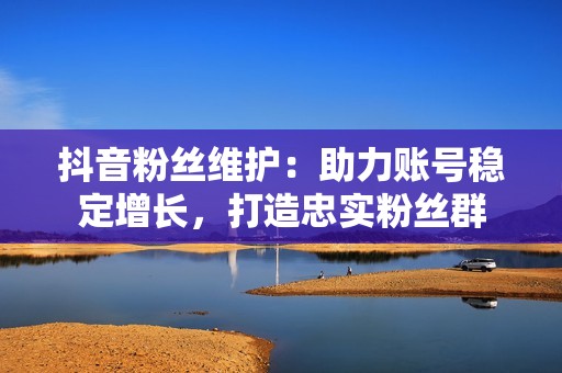 抖音粉丝维护：助力账号稳定增长，打造忠实粉丝群