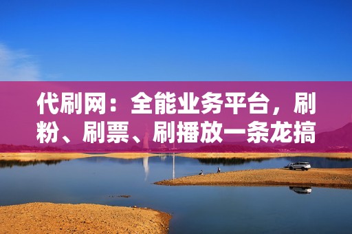 代刷网：全能业务平台，刷粉、刷票、刷播放一条龙搞定