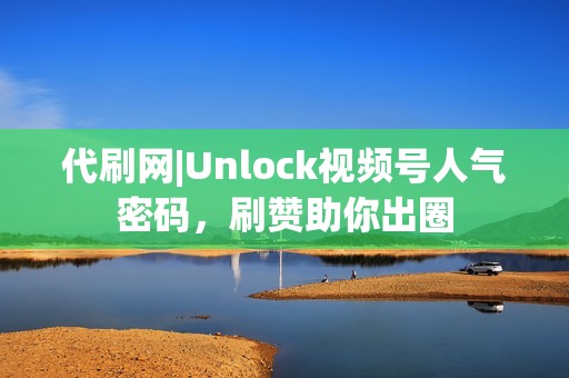 代刷网|Unlock视频号人气密码，刷赞助你出圈