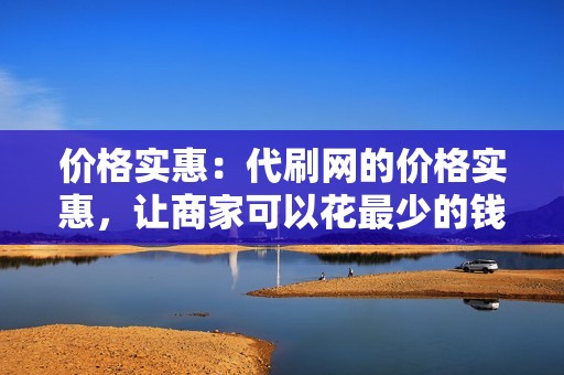 价格实惠：代刷网的价格实惠，让商家可以花最少的钱获得最好的服务。