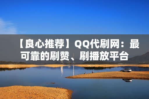 【良心推荐】QQ代刷网：最可靠的刷赞、刷播放平台