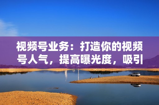 视频号业务：打造你的视频号人气，提高曝光度，吸引粉丝关注