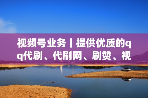 视频号业务丨提供优质的qq代刷、代刷网、刷赞、视频号业务等服务