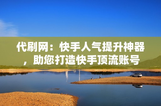 代刷网：快手人气提升神器，助您打造快手顶流账号