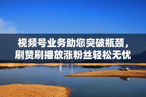 视频号业务助您突破瓶颈，刷赞刷播放涨粉丝轻松无忧