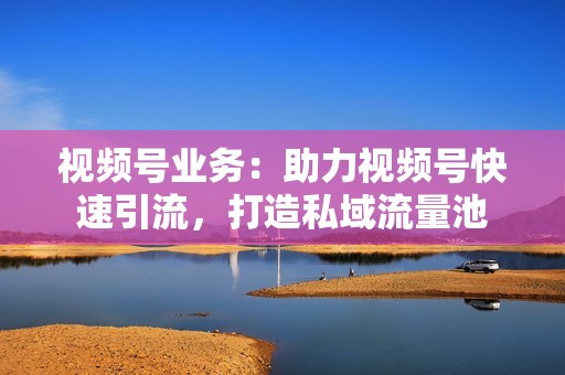 视频号业务：助力视频号快速引流，打造私域流量池