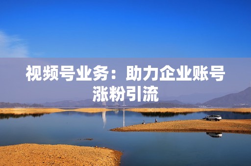 视频号业务：助力企业账号涨粉引流