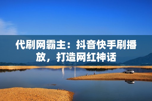 代刷网霸主：抖音快手刷播放，打造网红神话