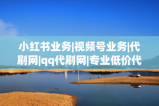 小红书业务|视频号业务|代刷网|qq代刷网|专业低价代刷