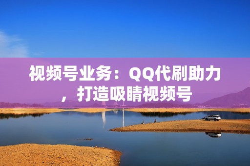 视频号业务：QQ代刷助力，打造吸睛视频号