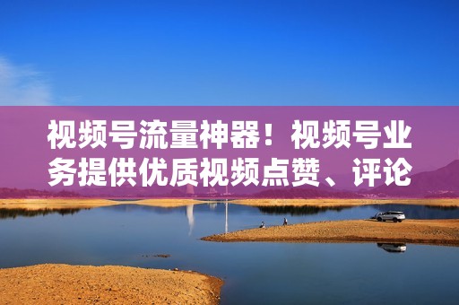 视频号流量神器！视频号业务提供优质视频点赞、评论和播放量代刷服务，快速提升你的视频影响力！