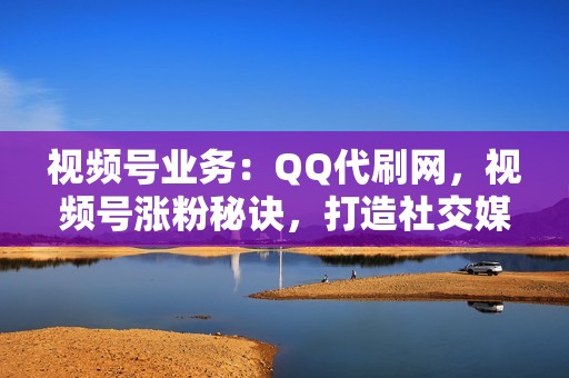 视频号业务：QQ代刷网，视频号涨粉秘诀，打造社交媒体影响力