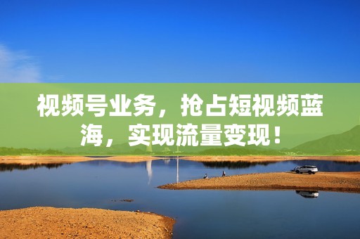 视频号业务，抢占短视频蓝海，实现流量变现！