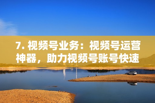 7. 视频号业务：视频号运营神器，助力视频号账号快速涨粉