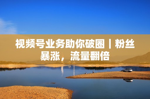 视频号业务助你破圈｜粉丝暴涨，流量翻倍