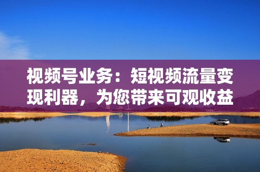 视频号业务：短视频流量变现利器，为您带来可观收益，成就流量变现梦想