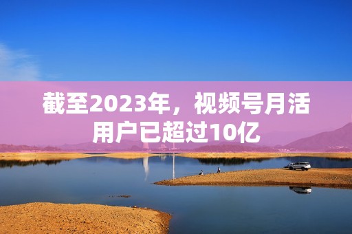 截至2023年，视频号月活用户已超过10亿