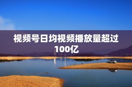 视频号日均视频播放量超过100亿