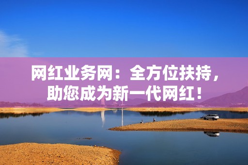 网红业务网：全方位扶持，助您成为新一代网红！